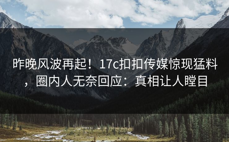 昨晚风波再起！17c扣扣传媒惊现猛料，圈内人无奈回应：真相让人瞠目