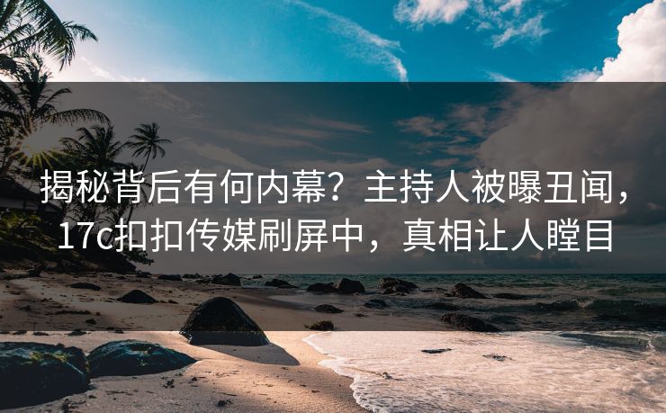 揭秘背后有何内幕？主持人被曝丑闻，17c扣扣传媒刷屏中，真相让人瞠目