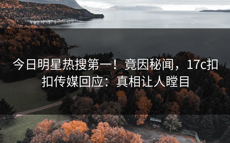 今日明星热搜第一！竟因秘闻，17c扣扣传媒回应：真相让人瞠目