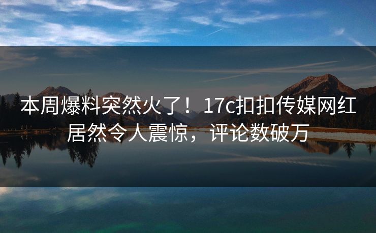 本周爆料突然火了！17c扣扣传媒网红居然令人震惊，评论数破万