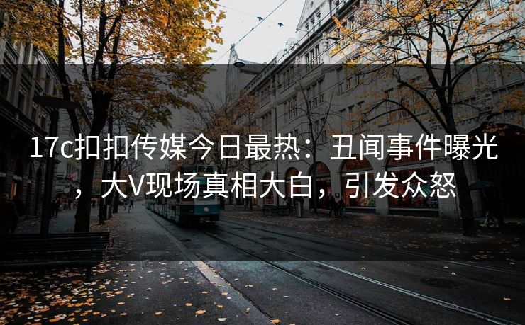 17c扣扣传媒今日最热：丑闻事件曝光，大V现场真相大白，引发众怒