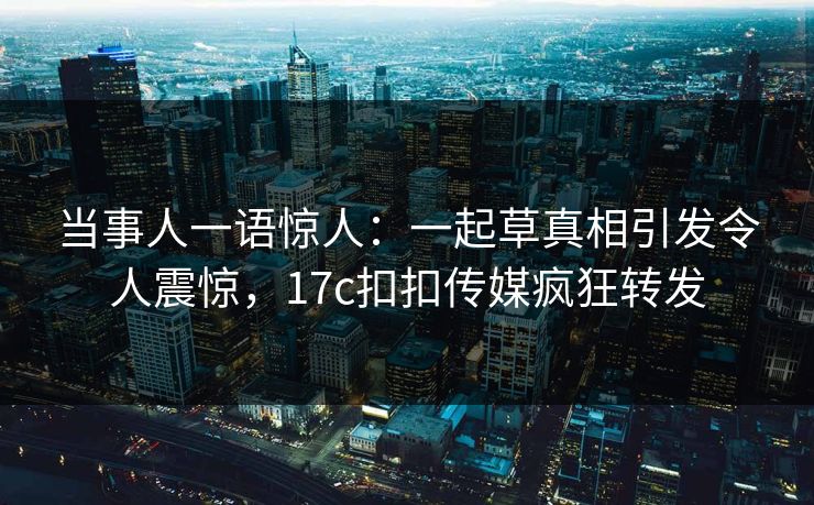 当事人一语惊人：一起草真相引发令人震惊，17c扣扣传媒疯狂转发