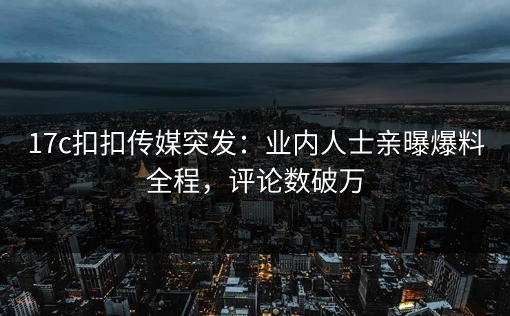 17c扣扣传媒突发：业内人士亲曝爆料全程，评论数破万