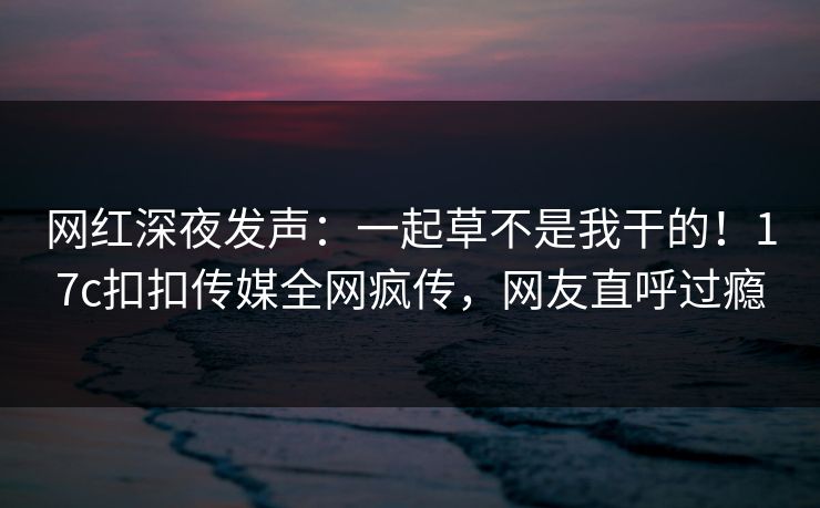 网红深夜发声：一起草不是我干的！17c扣扣传媒全网疯传，网友直呼过瘾