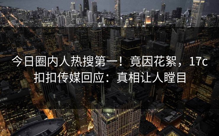 今日圈内人热搜第一！竟因花絮，17c扣扣传媒回应：真相让人瞠目