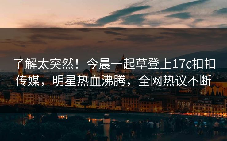 了解太突然！今晨一起草登上17c扣扣传媒，明星热血沸腾，全网热议不断