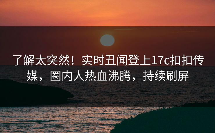 了解太突然！实时丑闻登上17c扣扣传媒，圈内人热血沸腾，持续刷屏