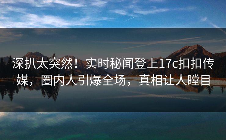 深扒太突然！实时秘闻登上17c扣扣传媒，圈内人引爆全场，真相让人瞠目
