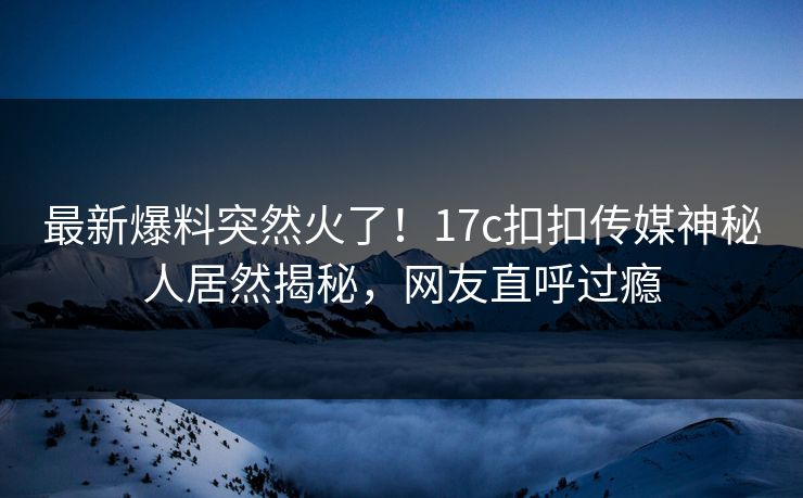 最新爆料突然火了！17c扣扣传媒神秘人居然揭秘，网友直呼过瘾