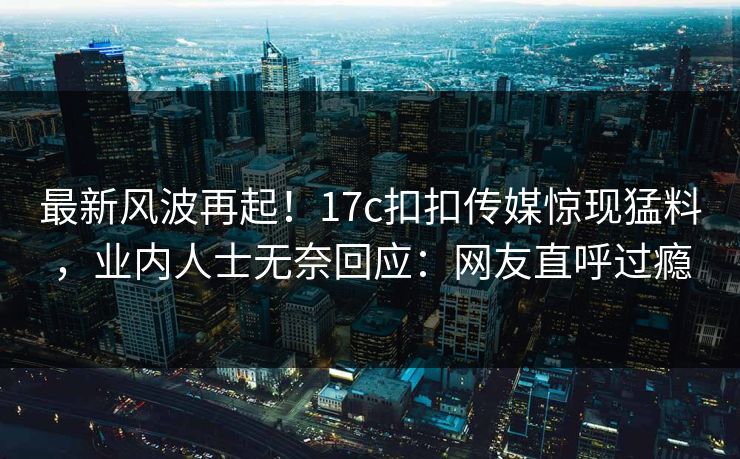 最新风波再起！17c扣扣传媒惊现猛料，业内人士无奈回应：网友直呼过瘾