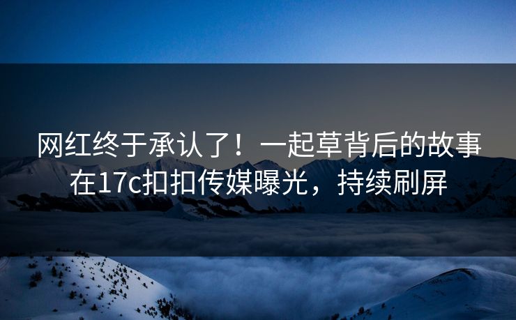 网红终于承认了！一起草背后的故事在17c扣扣传媒曝光，持续刷屏