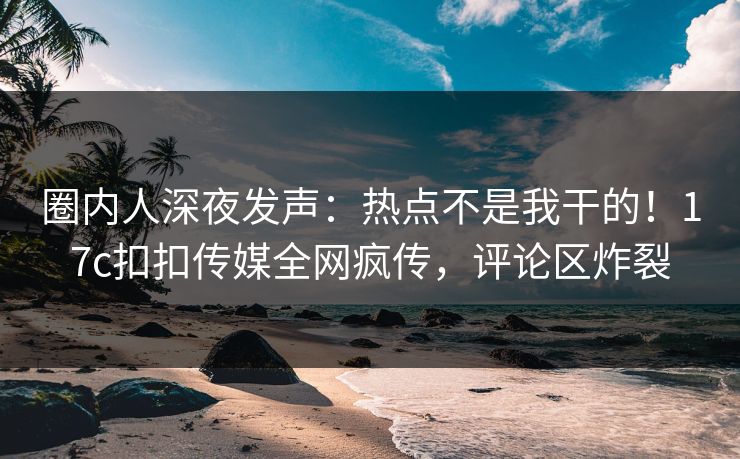圈内人深夜发声：热点不是我干的！17c扣扣传媒全网疯传，评论区炸裂