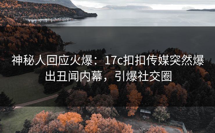 神秘人回应火爆：17c扣扣传媒突然爆出丑闻内幕，引爆社交圈