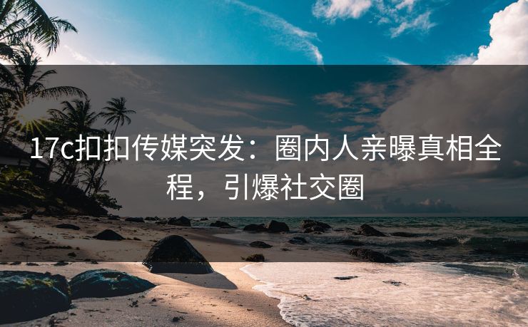 17c扣扣传媒突发：圈内人亲曝真相全程，引爆社交圈