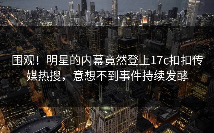 围观！明星的内幕竟然登上17c扣扣传媒热搜，意想不到事件持续发酵
