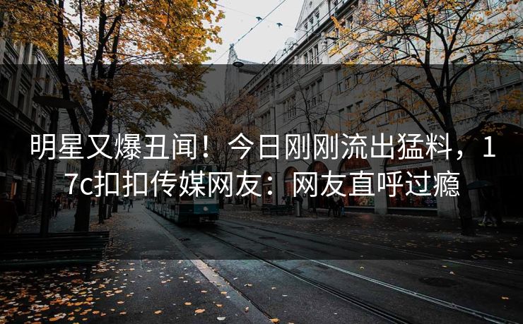 明星又爆丑闻！今日刚刚流出猛料，17c扣扣传媒网友：网友直呼过瘾