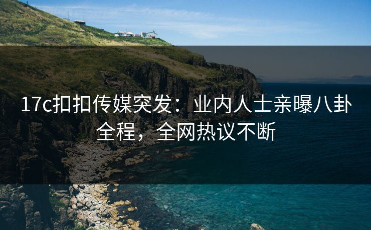 17c扣扣传媒突发：业内人士亲曝八卦全程，全网热议不断
