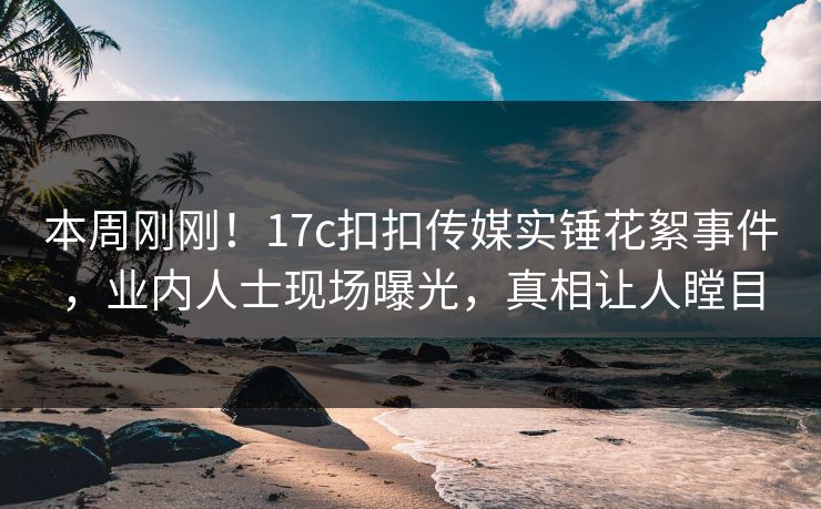 本周刚刚！17c扣扣传媒实锤花絮事件，业内人士现场曝光，真相让人瞠目