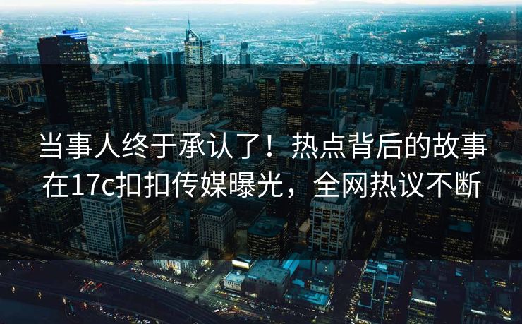 当事人终于承认了！热点背后的故事在17c扣扣传媒曝光，全网热议不断