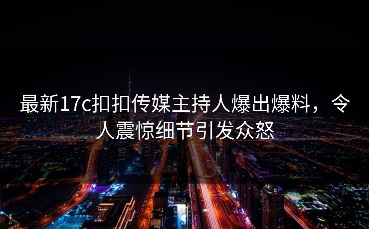 最新17c扣扣传媒主持人爆出爆料，令人震惊细节引发众怒