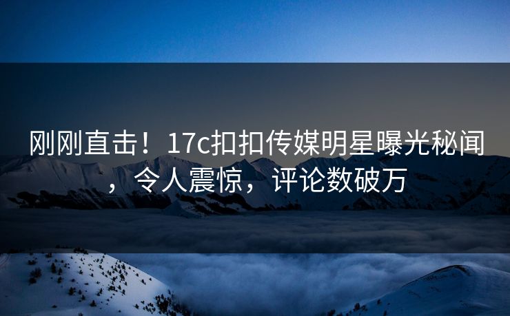 刚刚直击！17c扣扣传媒明星曝光秘闻，令人震惊，评论数破万