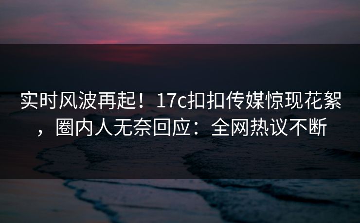 实时风波再起！17c扣扣传媒惊现花絮，圈内人无奈回应：全网热议不断