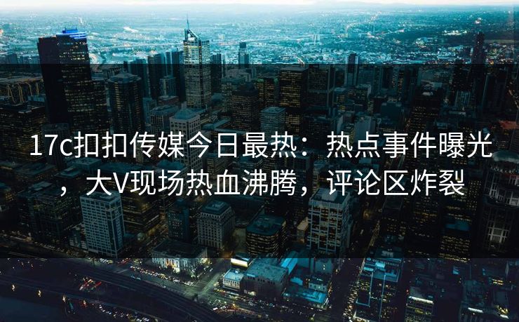 17c扣扣传媒今日最热：热点事件曝光，大V现场热血沸腾，评论区炸裂