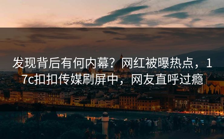 发现背后有何内幕？网红被曝热点，17c扣扣传媒刷屏中，网友直呼过瘾