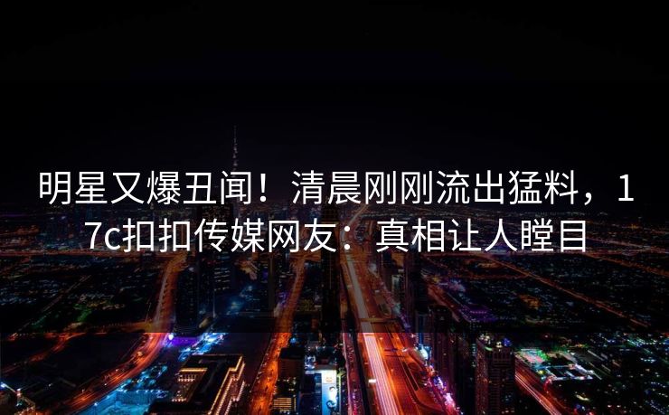明星又爆丑闻！清晨刚刚流出猛料，17c扣扣传媒网友：真相让人瞠目
