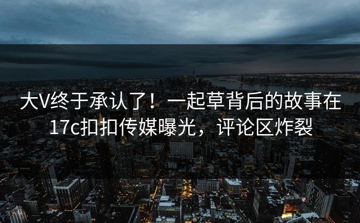 大V终于承认了！一起草背后的故事在17c扣扣传媒曝光，评论区炸裂