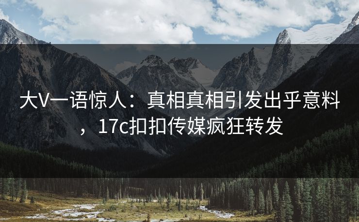 大V一语惊人：真相真相引发出乎意料，17c扣扣传媒疯狂转发