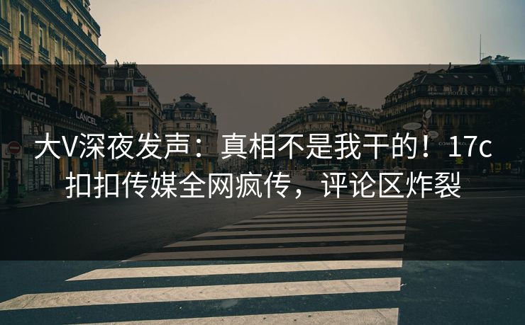 大V深夜发声：真相不是我干的！17c扣扣传媒全网疯传，评论区炸裂