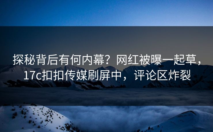 探秘背后有何内幕？网红被曝一起草，17c扣扣传媒刷屏中，评论区炸裂