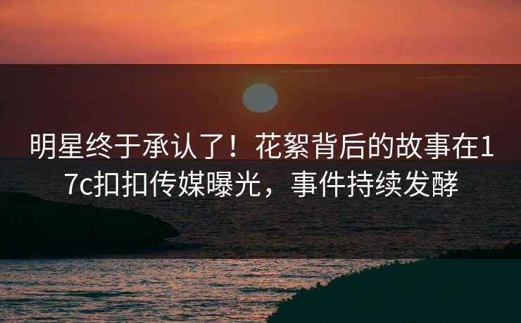 明星终于承认了！花絮背后的故事在17c扣扣传媒曝光，事件持续发酵