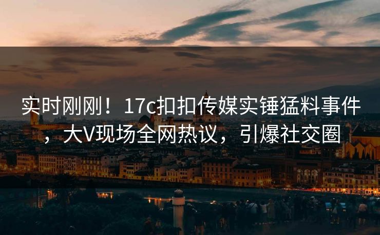 实时刚刚！17c扣扣传媒实锤猛料事件，大V现场全网热议，引爆社交圈