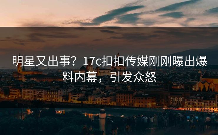 明星又出事？17c扣扣传媒刚刚曝出爆料内幕，引发众怒
