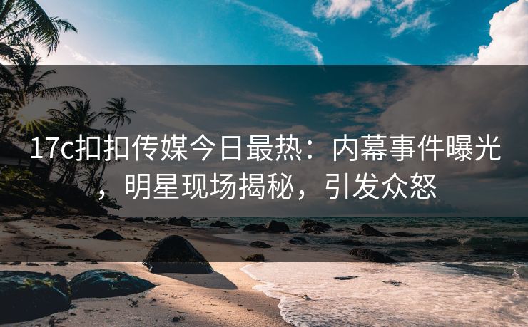 17c扣扣传媒今日最热：内幕事件曝光，明星现场揭秘，引发众怒