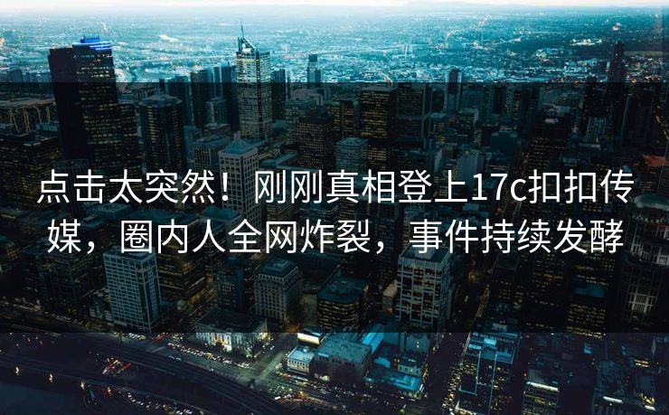 点击太突然！刚刚真相登上17c扣扣传媒，圈内人全网炸裂，事件持续发酵