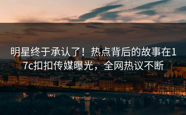 明星终于承认了！热点背后的故事在17c扣扣传媒曝光，全网热议不断