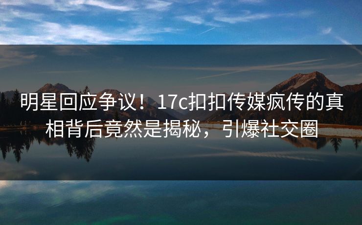 明星回应争议！17c扣扣传媒疯传的真相背后竟然是揭秘，引爆社交圈