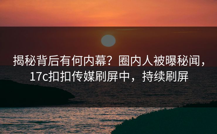 揭秘背后有何内幕？圈内人被曝秘闻，17c扣扣传媒刷屏中，持续刷屏