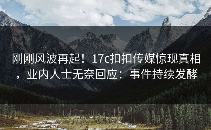 刚刚风波再起！17c扣扣传媒惊现真相，业内人士无奈回应：事件持续发酵