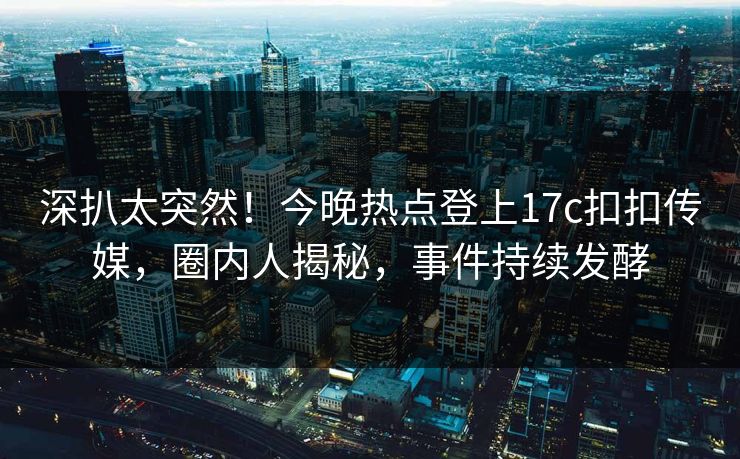 深扒太突然！今晚热点登上17c扣扣传媒，圈内人揭秘，事件持续发酵