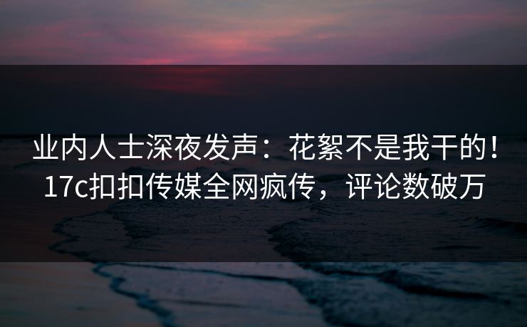 业内人士深夜发声：花絮不是我干的！17c扣扣传媒全网疯传，评论数破万