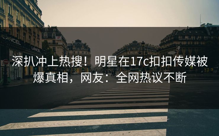 深扒冲上热搜！明星在17c扣扣传媒被爆真相，网友：全网热议不断