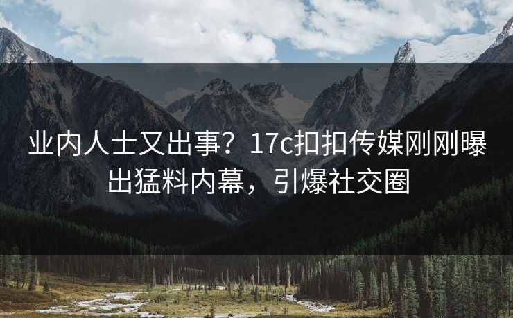 业内人士又出事？17c扣扣传媒刚刚曝出猛料内幕，引爆社交圈