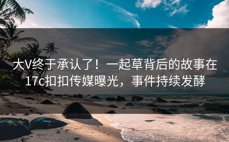 大V终于承认了！一起草背后的故事在17c扣扣传媒曝光，事件持续发酵
