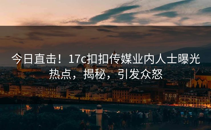 今日直击！17c扣扣传媒业内人士曝光热点，揭秘，引发众怒