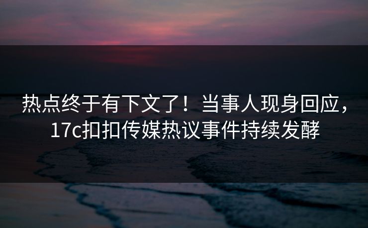 热点终于有下文了！当事人现身回应，17c扣扣传媒热议事件持续发酵