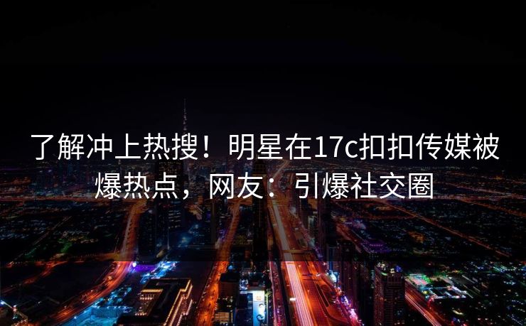 了解冲上热搜！明星在17c扣扣传媒被爆热点，网友：引爆社交圈